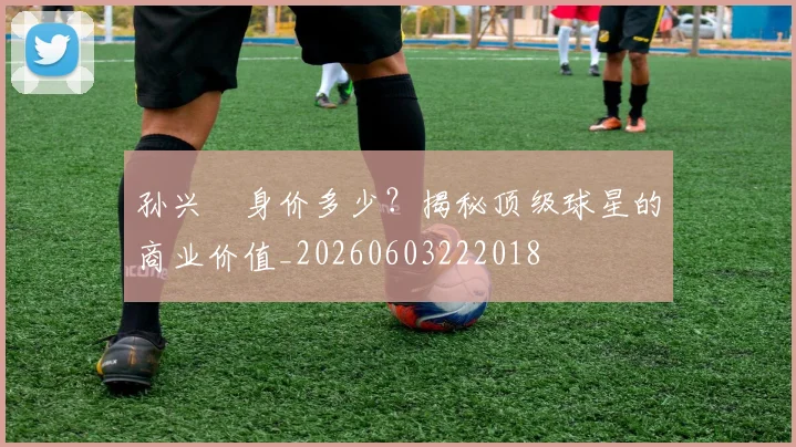 孙兴慜身价多少？揭秘顶级球星的商业价值_20260603222018