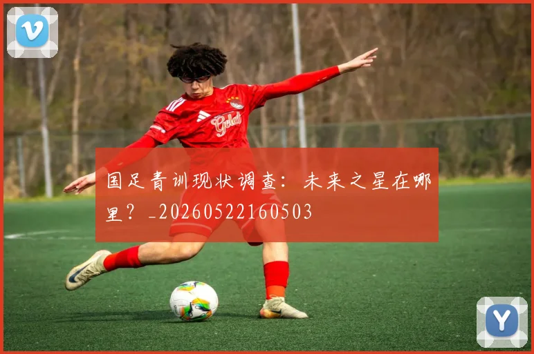 国足青训现状调查：未来之星在哪里？_20260522160503
