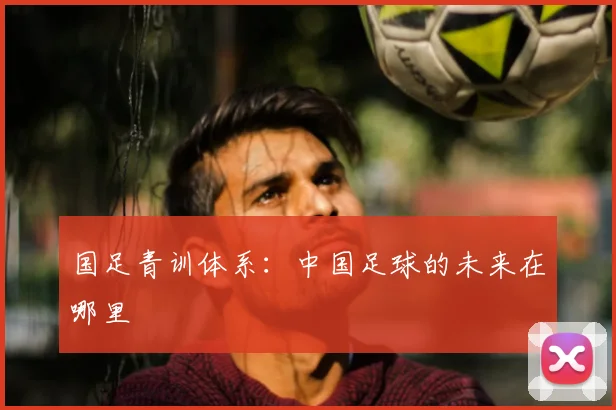 国足青训体系:中国足球的未来在哪里